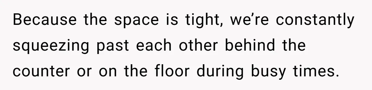 Because the space is tight, we’re constantly squeezing past each other behind the counter or on the floor during busy times.