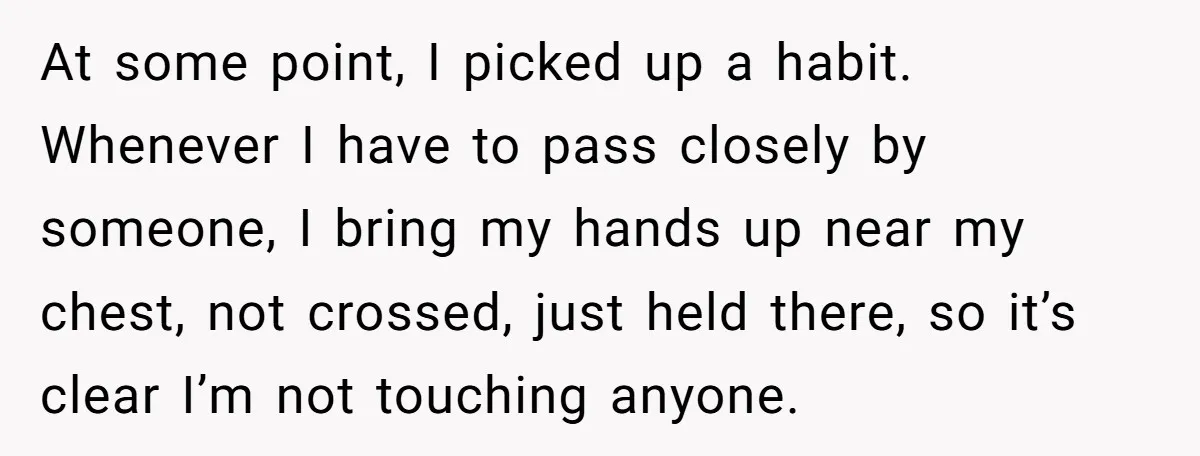 At some point, I picked up a habit. Whenever I have to pass closely by someone, I bring my hands up near my chest, not crossed, just held there, so...
