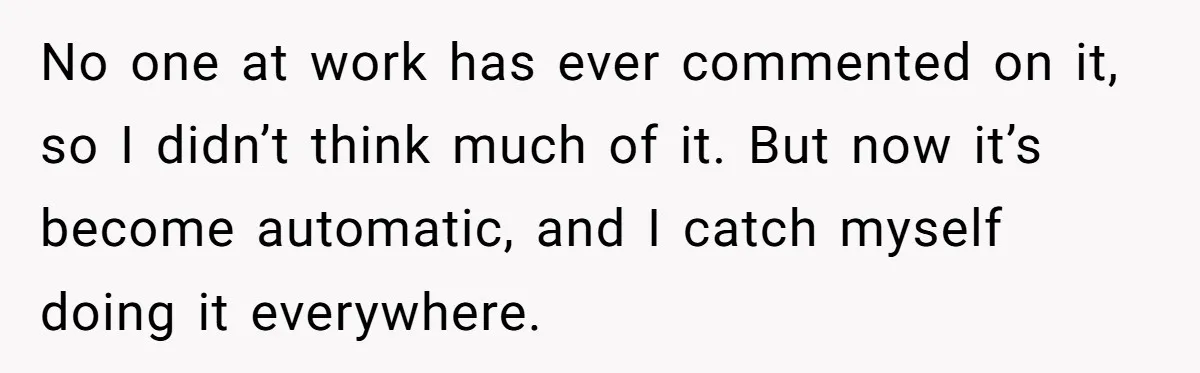 No one at work has ever commented on it, so I didn’t think much of it. But now it’s become automatic, and I catch myself doing it everywhere.