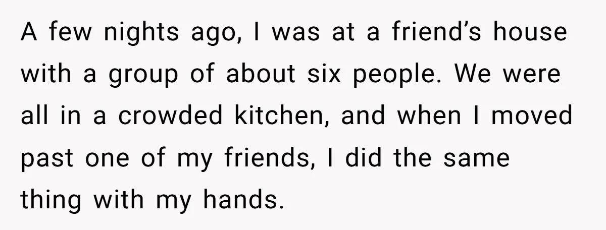 A few nights ago, I was at a friend’s house with a group of about six people. We were all in a crowded kitchen, and when I moved past one...