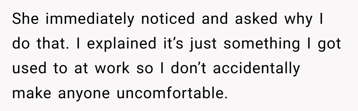 She immediately noticed and asked why I do that. I explained it’s just something I got used to at work so I don’t accidentally make anyone uncomfortable.