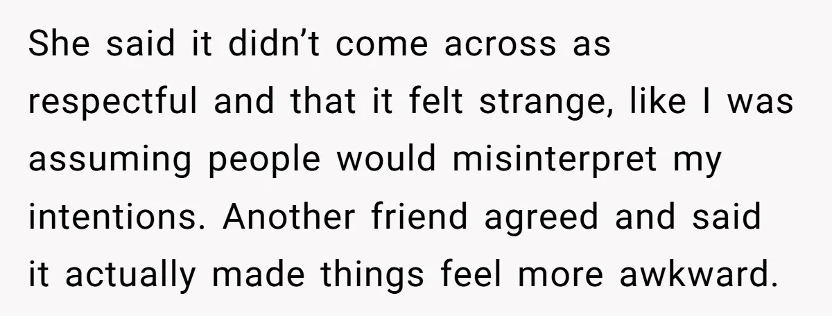 She said it didn’t come across as respectful and that it felt strange, like I was assuming people would misinterpret my intentions. Another friend agreed and said it actually made...