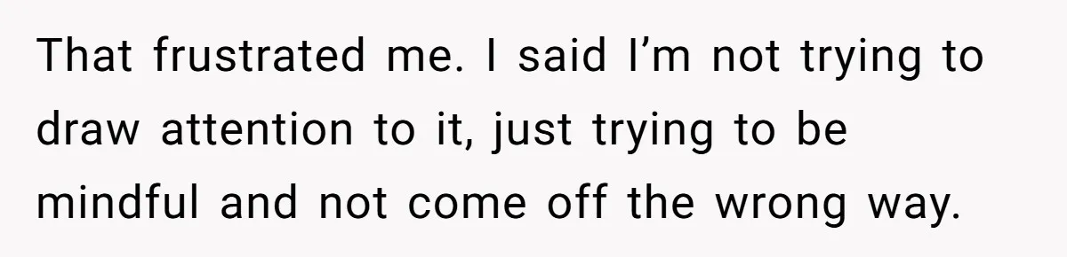 That frustrated me. I said I’m not trying to draw attention to it, just trying to be mindful and not come off the wrong way.