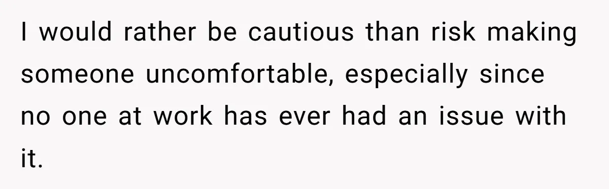 I would rather be cautious than risk making someone uncomfortable, especially since no one at work has ever had an issue with it.