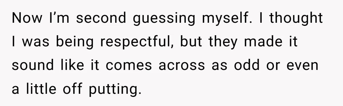 Now I’m second guessing myself. I thought I was being respectful, but they made it sound like it comes across as odd or even a little off putting.