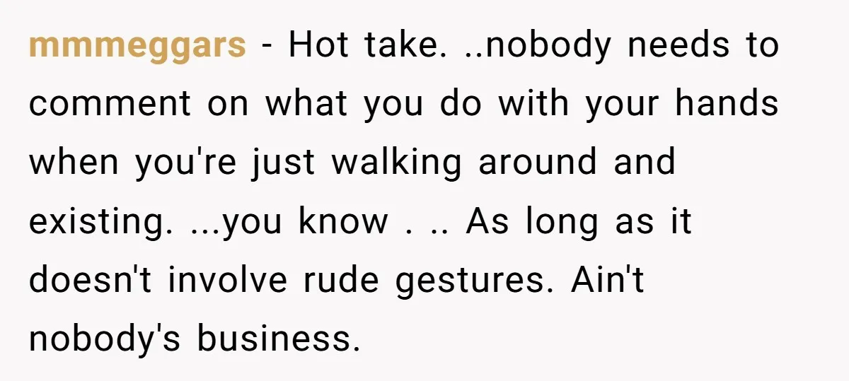 mmmeggars − Hot take. ..nobody needs to comment on what you do with your hands when you're just walking around and existing. ...you know . .. As long as it...