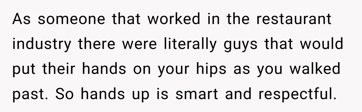 As someone that worked in the restaurant industry there were literally guys that would put their hands on your hips as you walked past. So hands up is smart and...