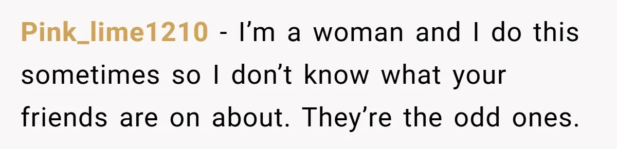 Pink_lime1210 − I’m a woman and I do this sometimes so I don’t know what your friends are on about. They’re the odd ones.