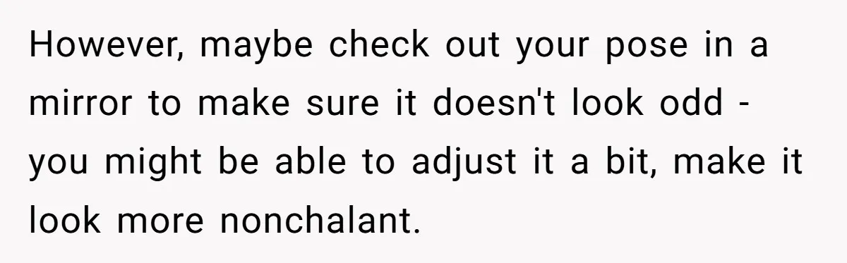 However, maybe check out your pose in a mirror to make sure it doesn't look odd - you might be able to adjust it a bit, make it look more...
