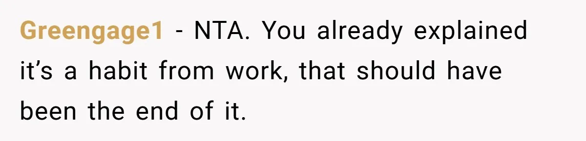 Greengage1 − NTA. You already explained it’s a habit from work, that should have been the end of it.