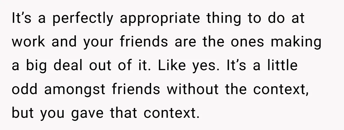 It’s a perfectly appropriate thing to do at work and your friends are the ones making a big deal out of it. Like yes. It’s a little odd amongst friends...