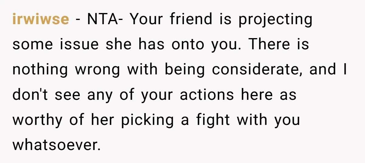 irwiwse − NTA- Your friend is projecting some issue she has onto you. There is nothing wrong with being considerate, and I don't see any of your actions here as...