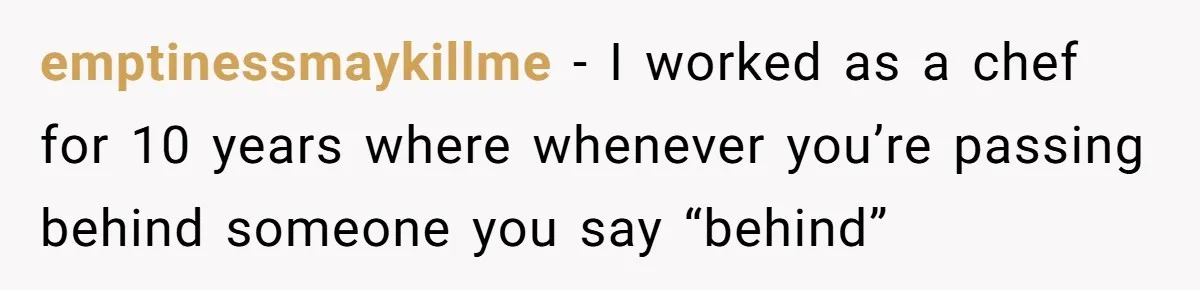 emptinessmaykillme − I worked as a chef for 10 years where whenever you’re passing behind someone you say “behind”
