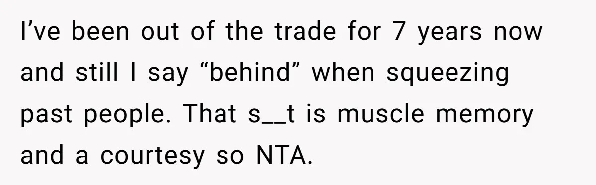 I’ve been out of the trade for 7 years now and still I say “behind” when squeezing past people. That s__t is muscle memory and a courtesy so NTA.