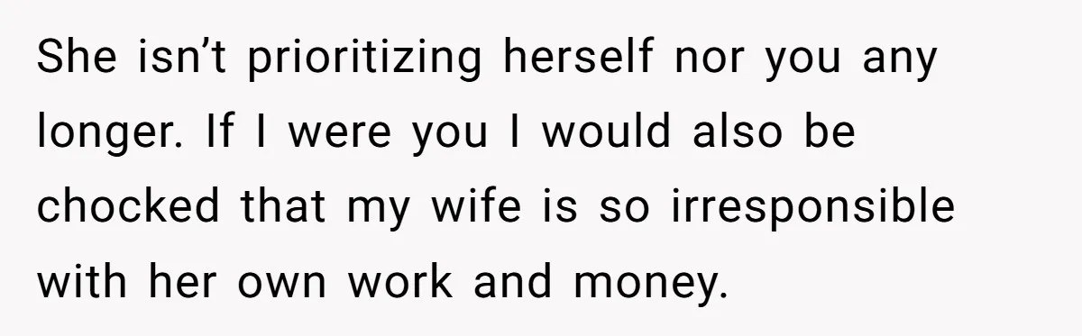 She isn’t prioritizing herself nor you any longer. If I were you I would also be chocked that my wife is so irresponsible with her own work and money.