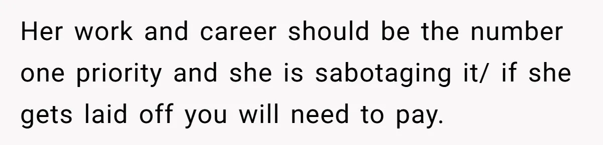 Her work and career should be the number one priority and she is sabotaging it/ if she gets laid off you will need to pay.