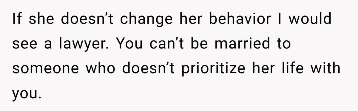If she doesn’t change her behavior I would see a lawyer. You can’t be married to someone who doesn’t prioritize her life with you.