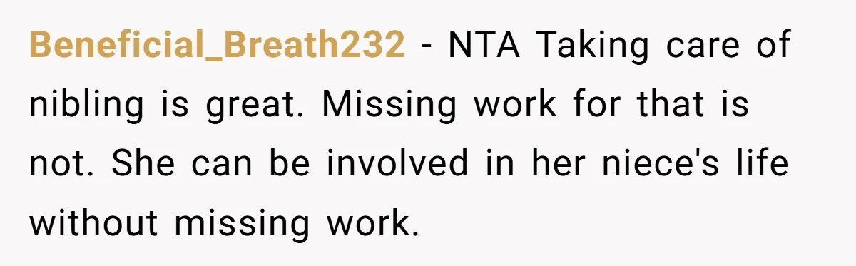 Beneficial_Breath232 − NTA Taking care of nibling is great. Missing work for that is not. She can be involved in her niece's life without missing work.