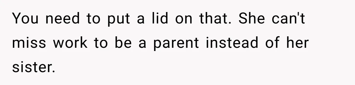 You need to put a lid on that. She can't miss work to be a parent instead of her sister.