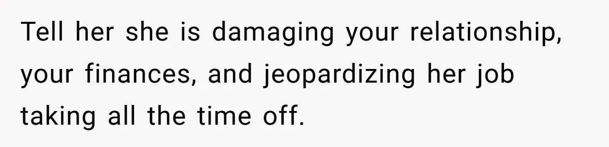 Tell her she is damaging your relationship, your finances, and jeopardizing her job taking all the time off.