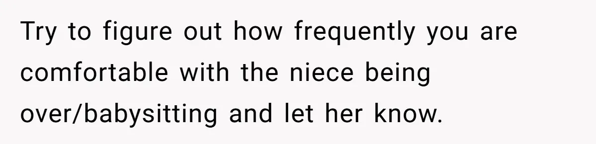 Try to figure out how frequently you are comfortable with the niece being over/babysitting and let her know.