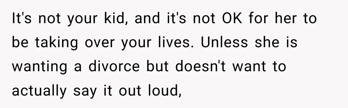 It's not your kid, and it's not OK for her to be taking over your lives. Unless she is wanting a divorce but doesn't want to actually say it out...