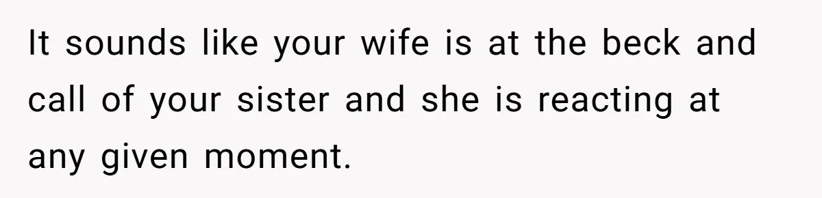 It sounds like your wife is at the beck and call of your sister and she is reacting at any given moment.