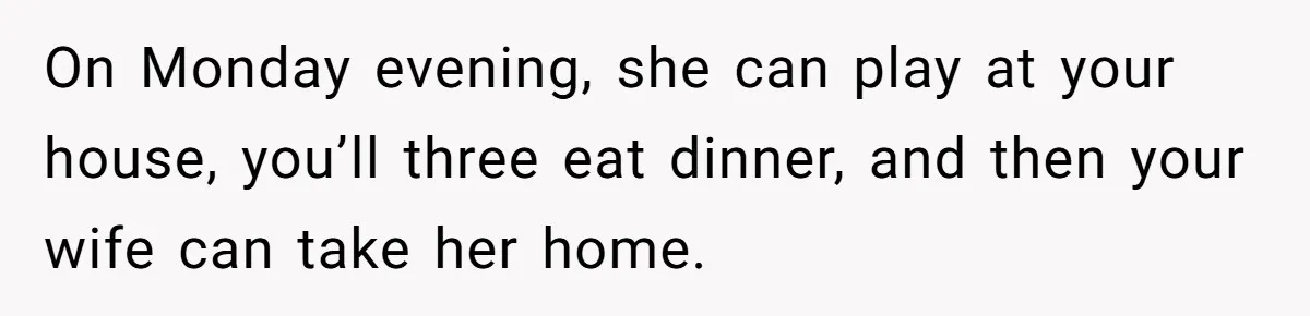 On Monday evening, she can play at your house, you’ll three eat dinner, and then your wife can take her home.