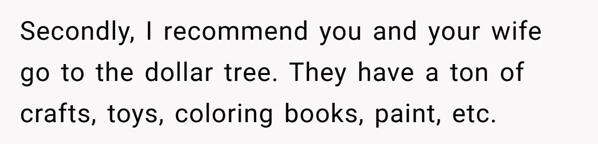 Secondly, I recommend you and your wife go to the dollar tree. They have a ton of crafts, toys, coloring books, paint, etc.