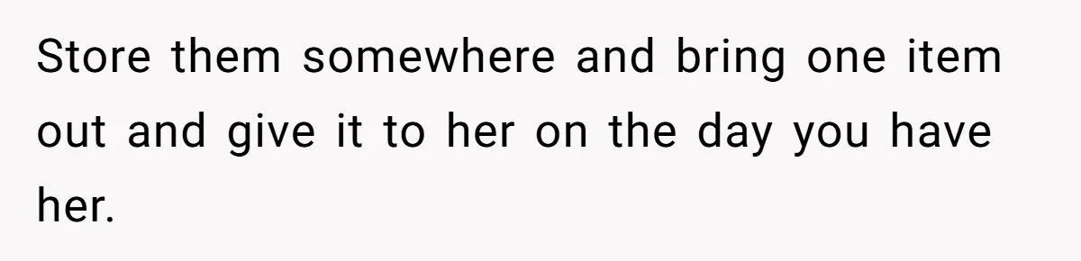 Store them somewhere and bring one item out and give it to her on the day you have her.