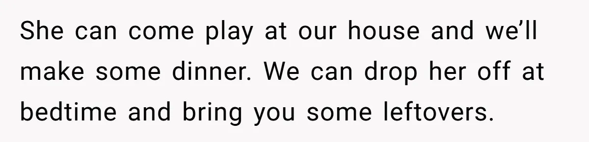 She can come play at our house and we’ll make some dinner. We can drop her off at bedtime and bring you some leftovers.