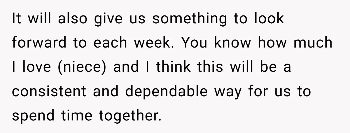 It will also give us something to look forward to each week. You know how much I love (niece) and I think this will be a consistent and dependable way...