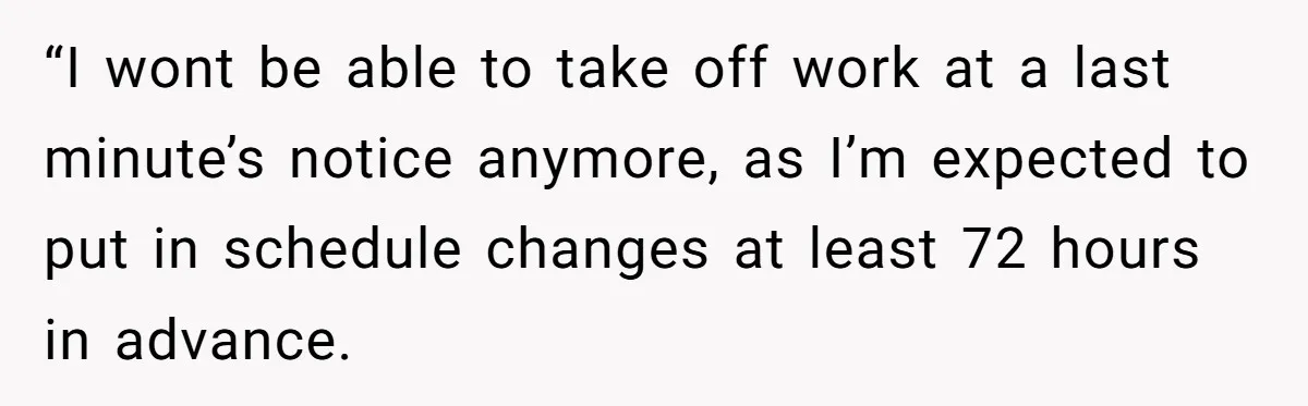 “I wont be able to take off work at a last minute’s notice anymore, as I’m expected to put in schedule changes at least 72 hours in advance.