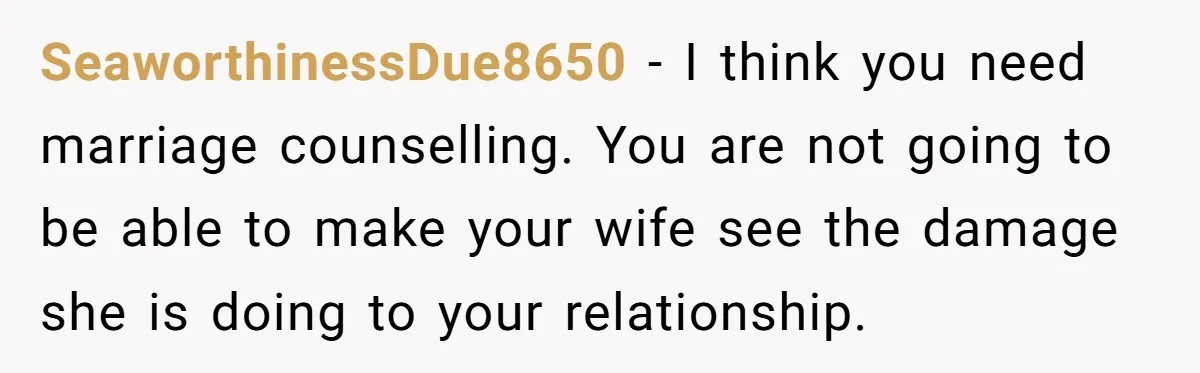 SeaworthinessDue8650 − I think you need marriage counselling. You are not going to be able to make your wife see the damage she is doing to your relationship.