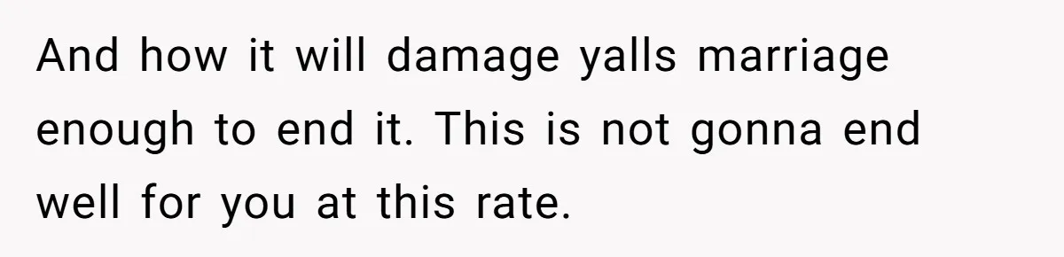And how it will damage yalls marriage enough to end it. This is not gonna end well for you at this rate.