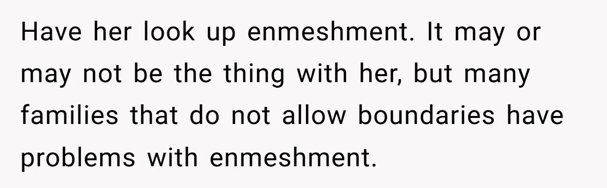 Have her look up enmeshment. It may or may not be the thing with her, but many families that do not allow boundaries have problems with enmeshment.
