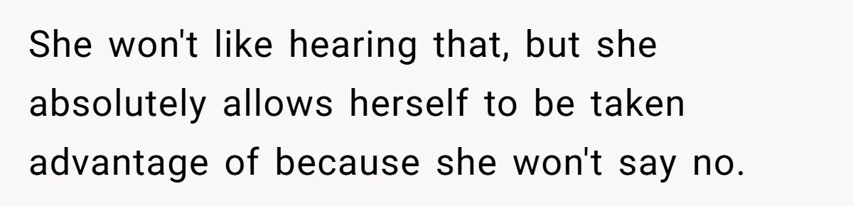 She won't like hearing that, but she absolutely allows herself to be taken advantage of because she won't say no.