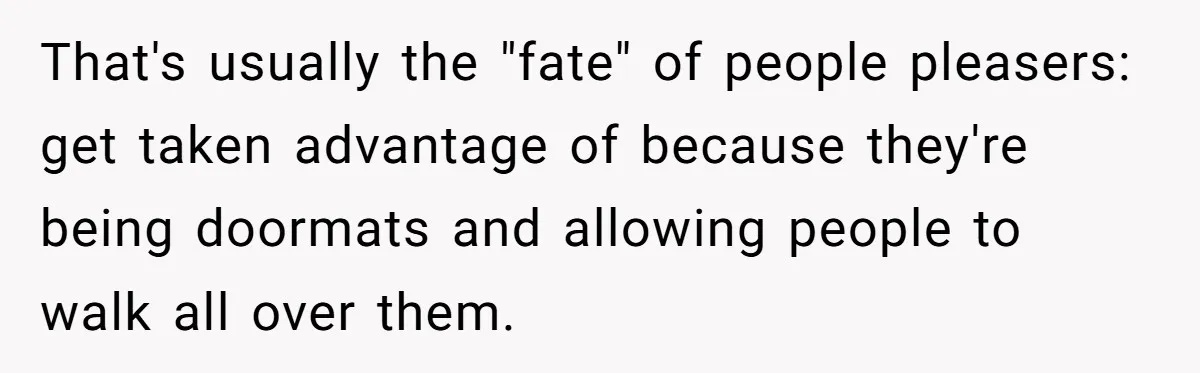 That's usually the "fate" of people pleasers: get taken advantage of because they're being doormats and allowing people to walk all over them.