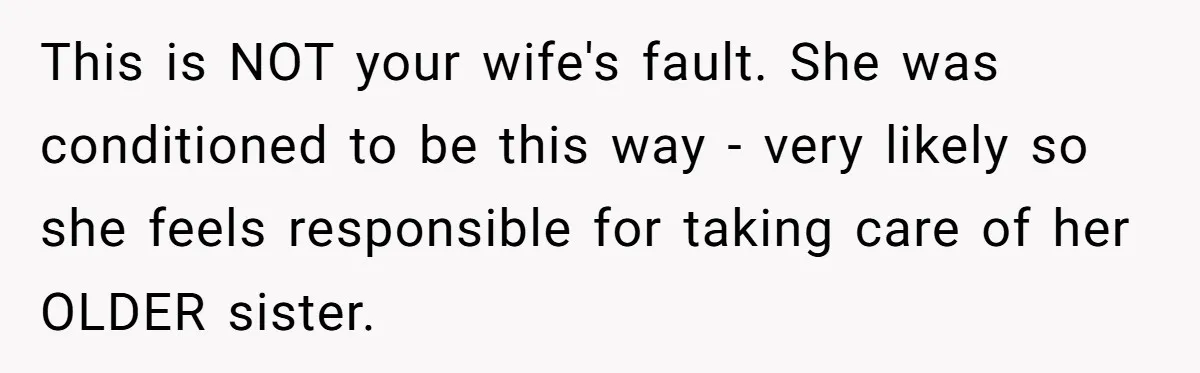 This is NOT your wife's fault. She was conditioned to be this way - very likely so she feels responsible for taking care of her OLDER sister.