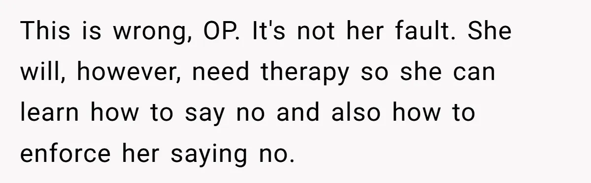 This is wrong, OP. It's not her fault. She will, however, need therapy so she can learn how to say no and also how to enforce her saying no.