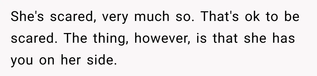 She's scared, very much so. That's ok to be scared. The thing, however, is that she has you on her side.