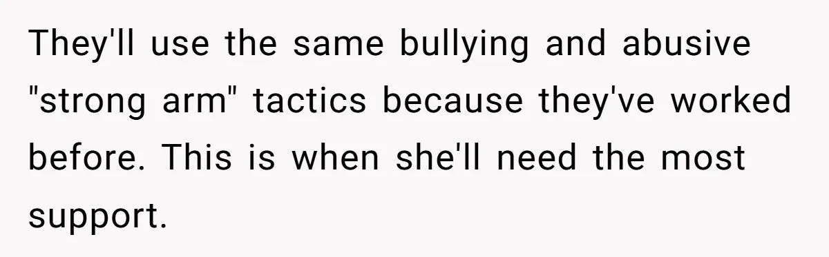 They'll use the same bullying and abusive "strong arm" tactics because they've worked before. This is when she'll need the most support.