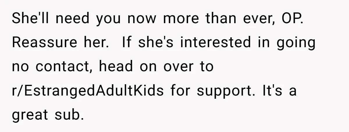 She'll need you now more than ever, OP. Reassure her.  If she's interested in going no contact, head on over to r/EstrangedAdultKids for support. It's a great sub.