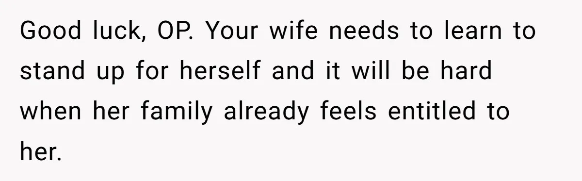 Good luck, OP. Your wife needs to learn to stand up for herself and it will be hard when her family already feels entitled to her.