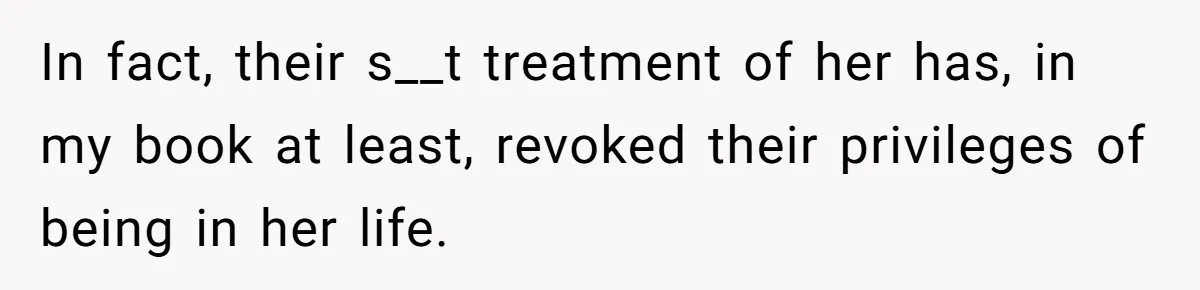 In fact, their s__t treatment of her has, in my book at least, revoked their privileges of being in her life.