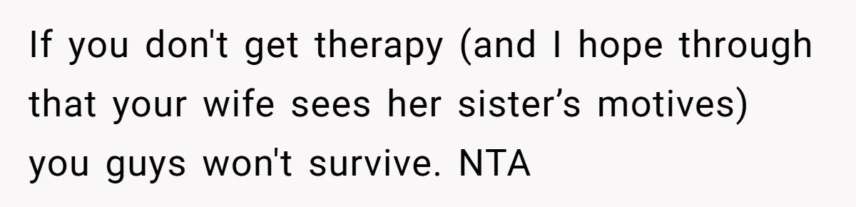 If you don't get therapy (and I hope through that your wife sees her sister’s motives) you guys won't survive. NTA