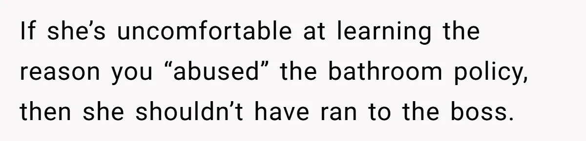 If she’s uncomfortable at learning the reason you “abused” the bathroom policy, then she shouldn’t have ran to the boss.
