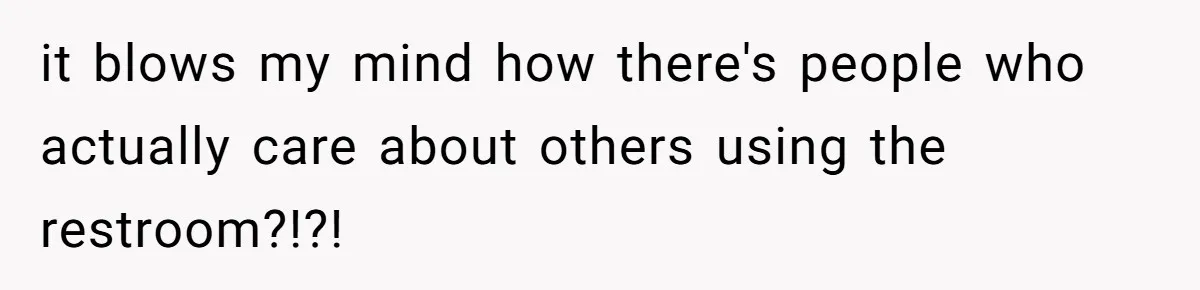it blows my mind how there's people who actually care about others using the restroom?!?!