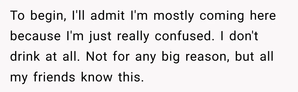 To begin, I'll admit I'm mostly coming here because I'm just really confused. I don't drink at all. Not for any big reason, but all my friends know this.