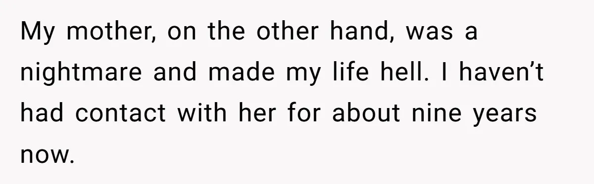 My mother, on the other hand, was a nightmare and made my life hell. I haven’t had contact with her for about nine years now.